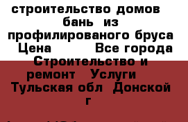 строительство домов , бань  из профилированого бруса › Цена ­ 100 - Все города Строительство и ремонт » Услуги   . Тульская обл.,Донской г.